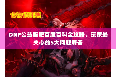 DNF公益服吧百度百科全攻略，玩家最关心的5大问题解答
