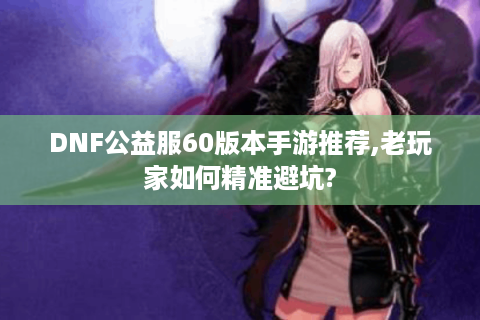 DNF公益服60版本手游推荐,老玩家如何精准避坑?