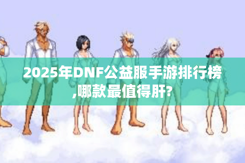 2025年DNF公益服手游排行榜,哪款最值得肝?