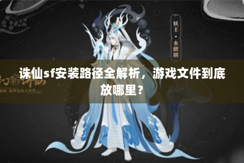诛仙sf安装路径全解析，游戏文件到底放哪里？