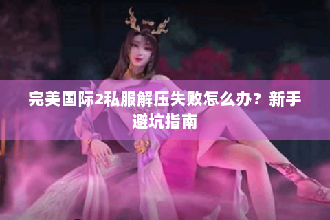 完美国际2私服解压失败怎么办？新手避坑指南