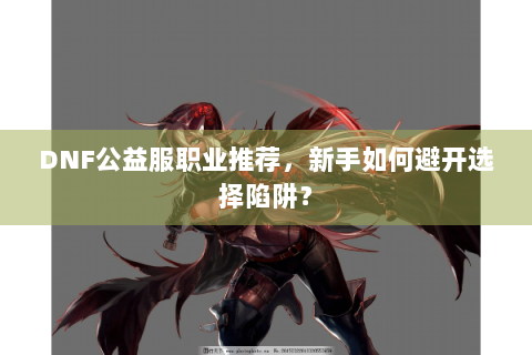 DNF公益服职业推荐，新手如何避开选择陷阱？
