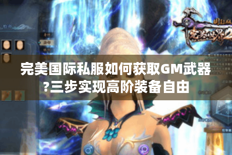 完美国际私服如何获取GM武器?三步实现高阶装备自由