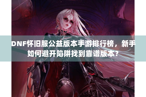 DNF怀旧服公益版本手游排行榜，新手如何避开陷阱找到靠谱版本？
