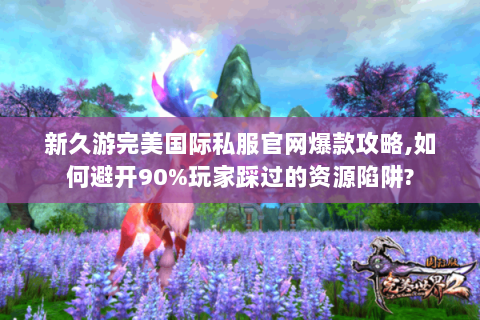 新久游完美国际私服官网爆款攻略,如何避开90%玩家踩过的资源陷阱?
