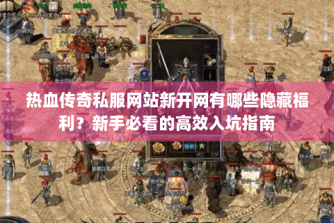 热血传奇私服网站新开网有哪些隐藏福利？新手必看的高效入坑指南