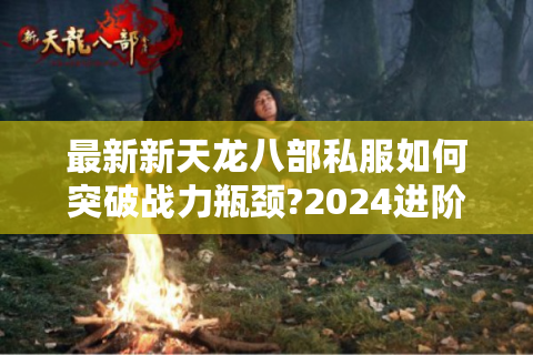 最新新天龙八部私服如何突破战力瓶颈?2024进阶指南