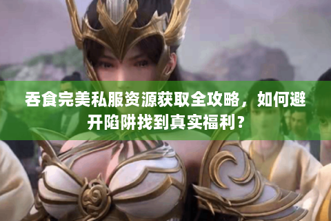 吞食完美私服资源获取全攻略，如何避开陷阱找到真实福利？