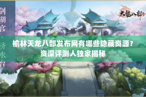 榆林天龙八部发布网有哪些隐藏资源？资深评测人独家揭秘