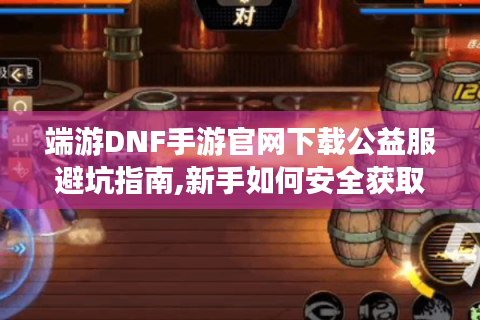 端游DNF手游官网下载公益服避坑指南,新手如何安全获取资源