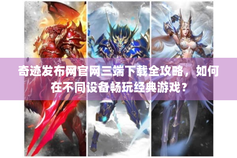 奇迹发布网官网三端下载全攻略，如何在不同设备畅玩经典游戏？
