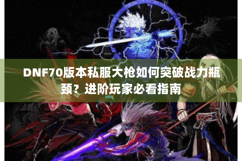 DNF70版本私服大枪如何突破战力瓶颈？进阶玩家必看指南