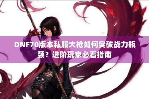 DNF70版本私服大枪如何突破战力瓶颈？进阶玩家必看指南