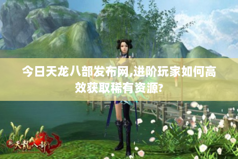 今日天龙八部发布网,进阶玩家如何高效获取稀有资源?