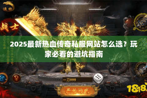 2025最新热血传奇私服网站怎么选？玩家必看的避坑指南