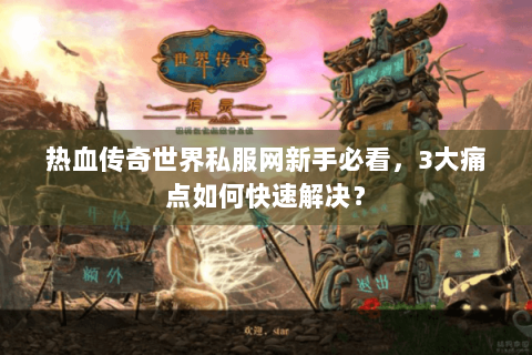 热血传奇世界私服网新手必看，3大痛点如何快速解决？