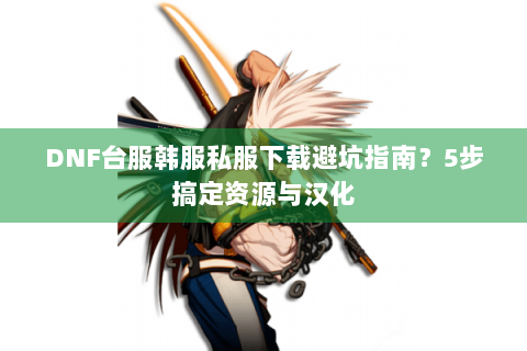 DNF台服韩服私服下载避坑指南？5步搞定资源与汉化