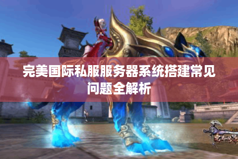 完美国际私服服务器系统搭建常见问题全解析