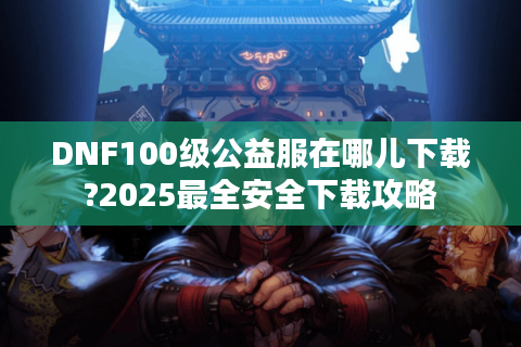 DNF100级公益服在哪儿下载?2025最全安全下载攻略