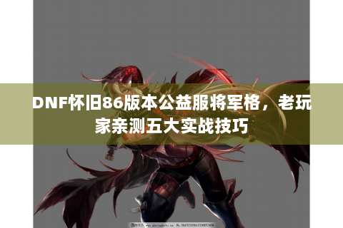 DNF怀旧86版本公益服将军格，老玩家亲测五大实战技巧