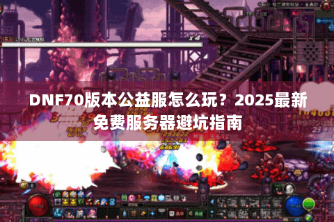 DNF70版本公益服怎么玩？2025最新免费服务器避坑指南
