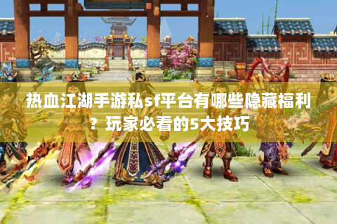 热血江湖手游私sf平台有哪些隐藏福利？玩家必看的5大技巧