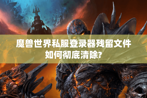 魔兽世界私服登录器残留文件如何彻底清除?