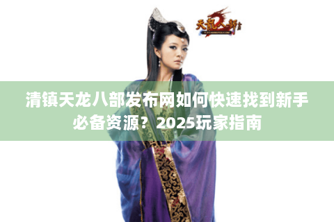 清镇天龙八部发布网如何快速找到新手必备资源？2025玩家指南