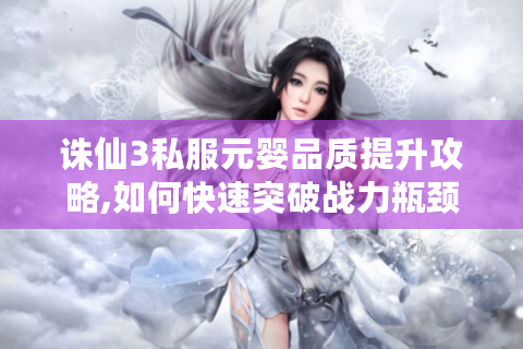 诛仙3私服元婴品质提升攻略,如何快速突破战力瓶颈?