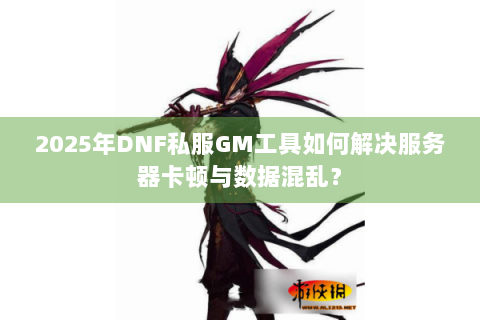 2025年DNF私服GM工具如何解决服务器卡顿与数据混乱？