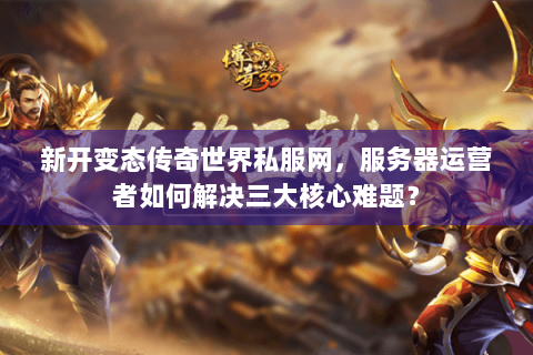 新开变态传奇世界私服网，服务器运营者如何解决三大核心难题？