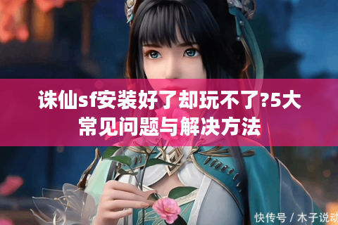 诛仙sf安装好了却玩不了?5大常见问题与解决方法