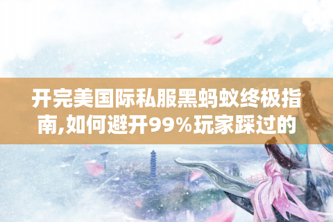 开完美国际私服黑蚂蚁终极指南,如何避开99%玩家踩过的坑?