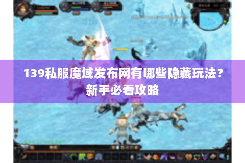 139私服魔域发布网有哪些隐藏玩法？新手必看攻略