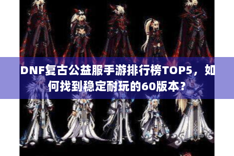 DNF复古公益服手游排行榜TOP5，如何找到稳定耐玩的60版本？