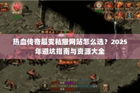 热血传奇超变私服网站怎么选？2025年避坑指南与资源大全