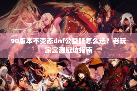 90版本不变态dnf公益服怎么选？老玩家实测避坑指南
