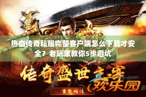 热血传奇私服完整客户端怎么下载才安全？老玩家教你5步避坑