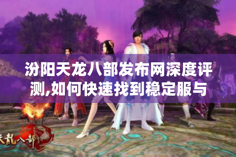 汾阳天龙八部发布网深度评测,如何快速找到稳定服与完整攻略?
