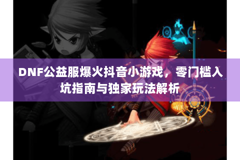 DNF公益服爆火抖音小游戏，零门槛入坑指南与独家玩法解析