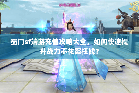 蜀门sf端游充值攻略大全，如何快速提升战力不花冤枉钱？
