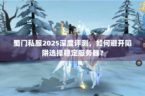 蜀门私服2025深度评测，如何避开陷阱选择稳定服务器？