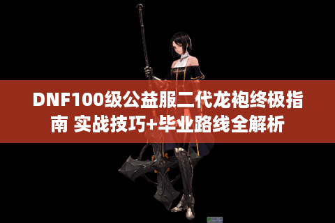 DNF100级公益服二代龙袍终极指南 实战技巧+毕业路线全解析