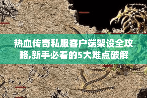 热血传奇私服客户端架设全攻略,新手必看的5大难点破解