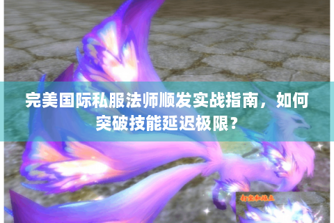 完美国际私服法师顺发实战指南，如何突破技能延迟极限？