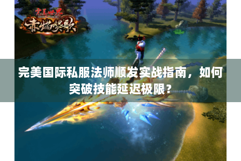 完美国际私服法师顺发实战指南，如何突破技能延迟极限？