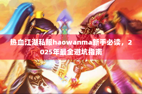 热血江湖私服haowanma新手必读，2025年最全避坑指南
