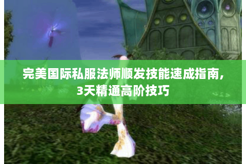 完美国际私服法师顺发技能速成指南,3天精通高阶技巧