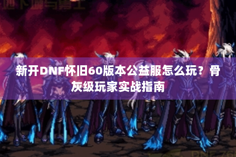 新开DNF怀旧60版本公益服怎么玩？骨灰级玩家实战指南