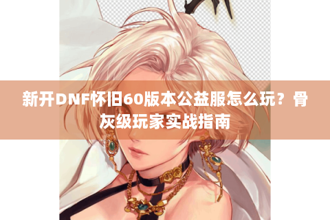 新开DNF怀旧60版本公益服怎么玩？骨灰级玩家实战指南